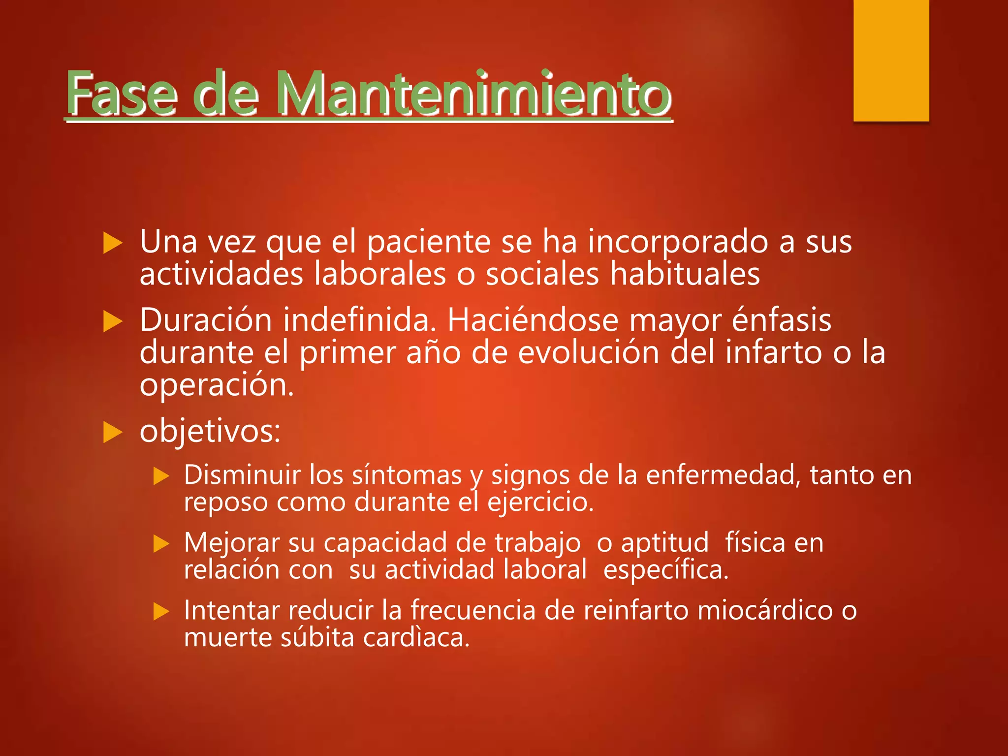 Fase de Mantenimiento
 Una vez que el paciente se ha incorporado a sus
actividades laborales o sociales habituales
 Duración indefinida. Haciéndose mayor énfasis
durante el primer año de evolución del infarto o la
operación.
 objetivos:
 Disminuir los síntomas y signos de la enfermedad, tanto en
reposo como durante el ejercicio.
 Mejorar su capacidad de trabajo o aptitud física en
relación con su actividad laboral específica.
 Intentar reducir la frecuencia de reinfarto miocárdico o
muerte súbita cardìaca.
 