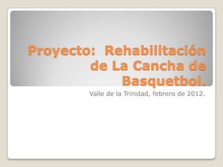 Proyecto: Rehabilitación
        de La Cancha de
            Basquetbol.
        Valle de la Trinidad, febrero de 2012.
 