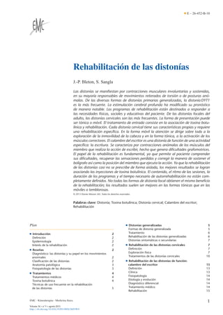 E – 26-452-B-10

Rehabilitación de las distonías
J.-P. Bleton, S. Sangla
Las distonías se maniﬁestan por contracciones musculares involuntarias y sostenidas,
en su mayoría responsables de movimientos reiterados de torsión o de posturas anómalas. De las diversas formas de distonías primarias generalizadas, la distonía DYT1
es la más frecuente. La estimulación cerebral profunda ha modiﬁcado su pronóstico
de manera notable. Los programas de rehabilitación están destinados a responder a
las necesidades físicas, sociales y educativas del paciente. De las distonías focales del
adulto, las distonías cervicales son las más frecuentes. La forma de presentación puede
ser tónica o móvil. El tratamiento de entrada consiste en la asociación de toxina botulínica y rehabilitación. Cada distonía cervical tiene sus características propias y requiere
una rehabilitación especíﬁca. En la forma móvil la atención se dirige sobre todo a la
exploración de la inmovilidad de la cabeza y en la forma tónica, a la activación de los
músculos correctores. El calambre del escritor es una distonía de función de una actividad
especíﬁca: la escritura. Se caracteriza por contracciones anómalas de los músculos del
miembro que realiza la acción de escribir, hecho que genera diﬁcultades grafomotrices.
El papel de la rehabilitación es fundamental, ya que permite al paciente comprender
sus diﬁcultades, recuperar las sensaciones perdidas y corregir la manera de sostener el
bolígrafo así como la posición del miembro que ejecuta la acción. Ya que la rehabilitación
de las distonías casi no se prescribe de forma aislada, los mejores resultados se logran
asociando las inyecciones de toxina botulínica. El contenido, el ritmo de las sesiones, la
duración de los programas y el tiempo necesario de autorrehabilitación no están completamente deﬁnidos. No todas las formas de distonía focal obtienen el mismo beneﬁcio
de la rehabilitación; los resultados suelen ser mejores en las formas tónicas que en las
móviles o temblorosas.
© 2013 Elsevier Masson SAS. Todos los derechos reservados.

Palabras clave: Distonía; Toxina botulínica; Distonía cervical; Calambre del escritor;
Rehabilitación

Plan

■

■

Introducción
Deﬁnición
Epidemiología
Interés de la rehabilitación

2
2
2
2

■

Rese˜ as
n
Diagnóstico: las distonías y su papel en los movimientos
anormales
Clasiﬁcación de las distonías
Anatomía patológica
Fisiopatología de las distonías

Distonías generalizadas
Formas de distonía generalizada
Tratamiento
Rehabilitación de las distonías generalizadas
Distonías sintomáticas o secundarias

5
5
6
6
7

■

Rehabilitación de las distonías cervicales
Deﬁnición
Exploración física
Tratamientos de las distonías cervicales

7
7
7
10

■

Rehabilitación de las distonías de función:
calambre del escritor
Deﬁnición
Clínica
Fisiopatología
Etiología y evolución
Diagnóstico diferencial
Tratamiento médico
Rehabilitación

13
13
13
14
14
14
14
15

2

■

Tratamientos
Tratamientos médicos
Toxina botulínica
Técnicas de uso frecuente en la rehabilitación
de las distonías

EMC - Kinesiterapia - Medicina física
Volume 34 > n◦ 3 > agosto 2013
http://dx.doi.org/10.1016/S1293-2965(13)65158-0

2
2
3
3
4
4
4
5

1

 