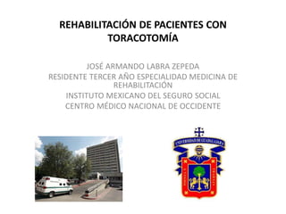 REHABILITACIÓN DE PACIENTES CON 
TORACOTOMÍA 
JOSÉ ARMANDO LABRA ZEPEDA 
RESIDENTE TERCER AÑO ESPECIALIDAD MEDICINA DE 
REHABILITACIÓN 
INSTITUTO MEXICANO DEL SEGURO SOCIAL 
CENTRO MÉDICO NACIONAL DE OCCIDENTE 
 