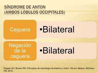 SÍNDROME DE ANTON
(AMBOS LÓBULOS OCCIPITALES)
•BilateralCeguera
•Bilateral
Negación
de la
ceguera
Ropper AH, Browm RH. Principios de neurología de Adams y Victor. 10a ed. México, McGraw-
Hill; 2014.
 
