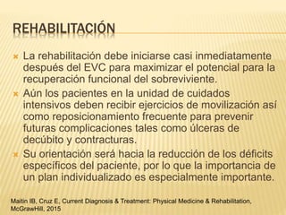 REHABILITACIÓN
 La rehabilitación debe iniciarse casi inmediatamente
después del EVC para maximizar el potencial para la
recuperación funcional del sobreviviente.
 Aún los pacientes en la unidad de cuidados
intensivos deben recibir ejercicios de movilización así
como reposicionamiento frecuente para prevenir
futuras complicaciones tales como úlceras de
decúbito y contracturas.
 Su orientación será hacia la reducción de los déficits
específicos del paciente, por lo que la importancia de
un plan individualizado es especialmente importante.
Maitin IB, Cruz E, Current Diagnosis & Treatment: Physical Medicine & Rehabilitation,
McGrawHill, 2015
 