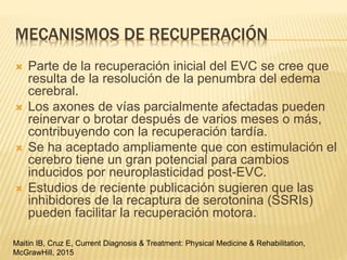 MECANISMOS DE RECUPERACIÓN
 Parte de la recuperación inicial del EVC se cree que
resulta de la resolución de la penumbra del edema
cerebral.
 Los axones de vías parcialmente afectadas pueden
reinervar o brotar después de varios meses o más,
contribuyendo con la recuperación tardía.
 Se ha aceptado ampliamente que con estimulación el
cerebro tiene un gran potencial para cambios
inducidos por neuroplasticidad post-EVC.
 Estudios de reciente publicación sugieren que las
inhibidores de la recaptura de serotonina (SSRIs)
pueden facilitar la recuperación motora.
Maitin IB, Cruz E, Current Diagnosis & Treatment: Physical Medicine & Rehabilitation,
McGrawHill, 2015
 