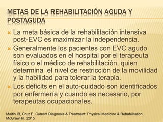 METAS DE LA REHABILITACIÓN AGUDA Y
POSTAGUDA
 La meta básica de la rehabilitación intensiva
post-EVC es maximizar la independencia.
 Generalmente los pacientes con EVC agudo
son evaluados en el hospital por el terapeuta
físico o el médico de rehabilitación, quien
determina el nivel de restricción de la movilidad
y la habilidad para tolerar la terapia.
 Los déficits en el auto-cuidado son identificados
por enfermería y cuando es necesario, por
terapeutas ocupacionales.
Maitin IB, Cruz E, Current Diagnosis & Treatment: Physical Medicine & Rehabilitation,
McGrawHill, 2015
 