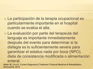  La participación de la terapia ocupacional es
particularmente importante en el hospital
cuando se evalúa el alta.
 La evaluación por parte del terapeuta del
lenguaje es importante inmediatamente
después del evento para determinar si la
disfagia es lo suficientemente severa para
garantizar el estatus nada por boca (NPO),
dieta de consistencia modificada o alimentación
enteral.
Maitin IB, Cruz E, Current Diagnosis & Treatment: Physical Medicine & Rehabilitation,
McGrawHill, 2015
 