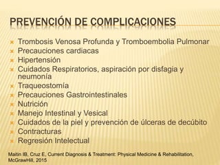 PREVENCIÓN DE COMPLICACIONES
 Trombosis Venosa Profunda y Tromboembolia Pulmonar
 Precauciones cardiacas
 Hipertensión
 Cuidados Respiratorios, aspiración por disfagia y
neumonía
 Traqueostomía
 Precauciones Gastrointestinales
 Nutrición
 Manejo Intestinal y Vesical
 Cuidados de la piel y prevención de úlceras de decúbito
 Contracturas
 Regresión Intelectual
Maitin IB, Cruz E, Current Diagnosis & Treatment: Physical Medicine & Rehabilitation,
McGrawHill, 2015
 