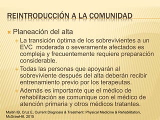 REINTRODUCCIÓN A LA COMUNIDAD
 Planeación del alta
 La transición óptima de los sobrevivientes a un
EVC moderada o severamente afectados es
compleja y frecuentemente requiere preparación
considerable.
 Todas las personas que apoyarán al
sobreviviente después del alta deberán recibir
entrenamiento previo por los terapeutas.
 Además es importante que el médico de
rehabilitación se comunique con el médico de
atención primaria y otros médicos tratantes.
Maitin IB, Cruz E, Current Diagnosis & Treatment: Physical Medicine & Rehabilitation,
McGrawHill, 2015
 