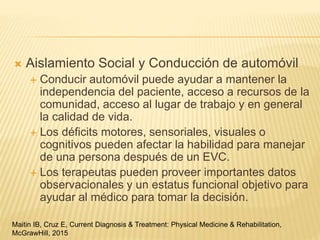  Aislamiento Social y Conducción de automóvil
 Conducir automóvil puede ayudar a mantener la
independencia del paciente, acceso a recursos de la
comunidad, acceso al lugar de trabajo y en general
la calidad de vida.
 Los déficits motores, sensoriales, visuales o
cognitivos pueden afectar la habilidad para manejar
de una persona después de un EVC.
 Los terapeutas pueden proveer importantes datos
observacionales y un estatus funcional objetivo para
ayudar al médico para tomar la decisión.
Maitin IB, Cruz E, Current Diagnosis & Treatment: Physical Medicine & Rehabilitation,
McGrawHill, 2015
 