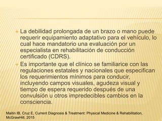  La debilidad prolongada de un brazo o mano puede
requerir equipamiento adaptativo para el vehículo, lo
cual hace mandatorio una evaluación por un
especialista en rehabilitación de conducción
certificado (CDRS).
 Es importante que el clínico se familiarice con las
regulaciones estatales y nacionales que especifican
los requerimientos mínimos para conducir,
incluyendo campos visuales, agudeza visual y
tiempo de espera requerido después de una
convulsión u otros impredecibles cambios en la
consciencia.
Maitin IB, Cruz E, Current Diagnosis & Treatment: Physical Medicine & Rehabilitation,
McGrawHill, 2015
 