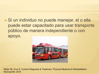  Si un individuo no puede manejar, el o ella
puede estar capacitado para usar transporte
público de manera independiente o con
apoyo.
Maitin IB, Cruz E, Current Diagnosis & Treatment: Physical Medicine & Rehabilitation,
McGrawHill, 2015
 