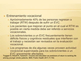  Entrenamiento vocacional
 Apróximadamente 40% de las personas regresan a
trabajar (RTW) después de sufrir un EVC.
 Los pacientes que mejoran al punto en el cual el RTW es
posible en cierta medida debe ser referido a servicios
vocacionales.
 Los sobrevivientes a un EVC frecuentemente tienen
déficits físicos y cognitivos residuales que interfieren con
el trabajo y necesitan ser revisados en la evaluación
vocacional.
 Los programas de día algunas veces proveen actividad
vocacional supervisada para los sobrevivientes a un
EVC gravemente afectados.
Trygged S, Ahacic K, Kareholt I: Income and education as predictors of return to working life
among younger stroke patients. BMC Public Health 2011;11:742.
 