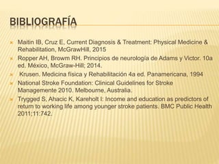 BIBLIOGRAFÍA
 Maitin IB, Cruz E, Current Diagnosis & Treatment: Physical Medicine &
Rehabilitation, McGrawHill, 2015
 Ropper AH, Browm RH. Principios de neurología de Adams y Victor. 10a
ed. México, McGraw-Hill; 2014.
 Krusen. Medicina física y Rehabilitación 4a ed. Panamericana, 1994
 National Stroke Foundation: Clinical Guidelines for Stroke
Managemente 2010. Melbourne, Australia.
 Trygged S, Ahacic K, Kareholt I: Income and education as predictors of
return to working life among younger stroke patients. BMC Public Health
2011;11:742.
 