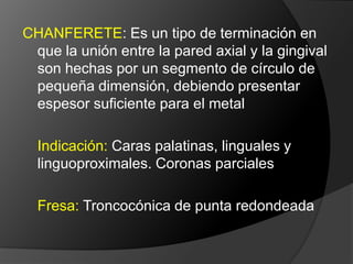 CHAFLÁN:  Es un tipo de terminación donde la unión entre la pared axial y la gingival es hecha por un segmento de círculo, que deberá presentar un espesor suficiente para acomodar el metal y la porcelana. 	Considerada como la idealIndicaciones:  Coronas M/P en aleaciones básicas Fresa: Troncocónica de punta redondeada 