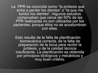 La  PPR es conocida como “la prótesis que echa a perder los dientes” o “la que me tumbó los dientes”. Algunos estudios comprueban que cerca del 50% de las PPR realizadas no son utilizadas por los pacientes, porque ellos no se acostumbran con ellas.Esto resulta de la falta de planificación biomecánica correcta, de la falta de preparación de la boca para recibir la prótesis, y de la calidad técnica insuficiente. La planificación es obtenida por principios biológicos y mecánicos y muy buen criterio.