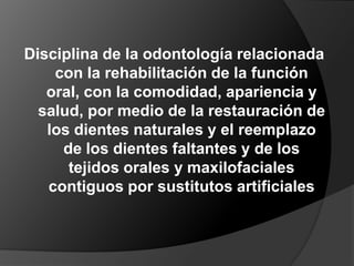 Disciplina de la odontología relacionada con la rehabilitación de la función oral, con la comodidad, apariencia y salud, por medio de la restauración de los dientes naturales y el reemplazo de los dientes faltantes y de los tejidos orales y maxilofaciales contiguos por sustitutos artificiales