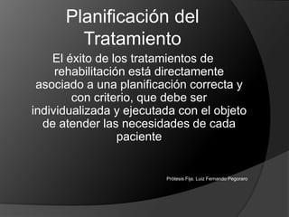Planificación del TratamientoEl éxito de los tratamientos de rehabilitación está directamente asociado a una planificación correcta y con criterio, que debe ser individualizada y ejecutada con el objeto de atender las necesidades de cada pacientePrótesis Fija. Luiz Fernando Pegoraro