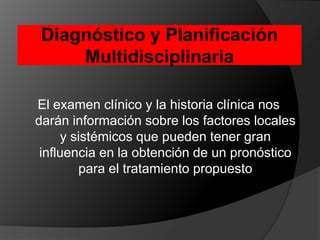 Diagnóstico y Planificación MultidisciplinariaEl examen clínico y la historia clínica nos darán información sobre los factores locales y sistémicos que pueden tener gran influencia en la obtención de un pronóstico para el tratamiento propuesto 