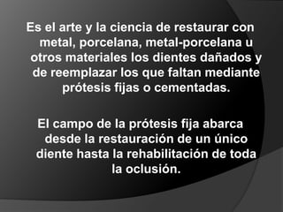 Es el arte y la ciencia de restaurar con metal, porcelana, metal-porcelana u otros materiales los dientes dañados y de reemplazar los que faltan mediante prótesis fijas o cementadas.El campo de la prótesis fija abarca desde la restauración de un único diente hasta la rehabilitación de toda la oclusión.