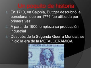 Un poquito de historiaEn 1710, en Sajonia, Buttger descubrió la porcelana, que en 1774 fue utilizada por primera vez.A partir de 1900, empieza su producción industrialDespués de la Segunda Guerra Mundial, se inició la era de la METALCERÁMICA