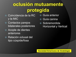 oclusión mutuamente protegidaGuía anteriorGuía caninaSobremordida Horizontal y Vertical Coincidencia de la RC y la MICContactos parejos bilaterales posterioresAcople de dientes anterioresRelación oclusal del tipo cúspide/fosaSociedad Americana de Gnatología