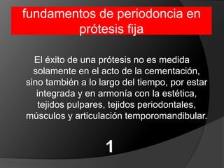 fundamentos de periodoncia en prótesis fijaEl éxito de una prótesis no es medida solamente en el acto de la cementación, sino también a lo largo del tiempo, por estar integrada y en armonía con la estética, tejidos pulpares, tejidos periodontales, músculos y articulación temporomandibular.1