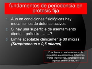 fundamentos de periodoncia en prótesis fijaAún en condiciones fisiológicas hay mecanismos de defensa activosSi hay una superficie de asentamiento diente – prótesis ……..?Límite aceptable clínicamente 80 micras (Streptococus = 0,5 micras)Error humano, inadecuado uso de materiales, preparaciones deficientes, malas impresiones, porosidad de los agentes cementantes, etc.