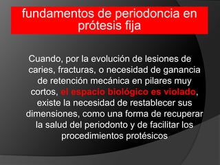 fundamentos de periodoncia en prótesis fijaCuando, por la evolución de lesiones de caries, fracturas, o necesidad de ganancia de retención mecánica en pilares muy cortos, el espacio biológico es violado, existe la necesidad de restablecer sus dimensiones, como una forma de recuperar la salud del periodonto y de facilitar los procedimientos protésicos