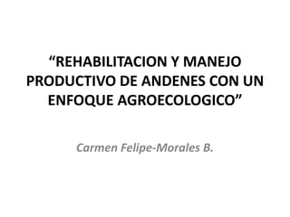 “REHABILITACION Y MANEJO
PRODUCTIVO DE ANDENES CON UN
ENFOQUE AGROECOLOGICO”
Carmen Felipe-Morales B.
 
