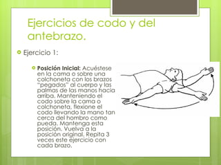 Ejercicios de codo y del antebrazo. Ejercicio 1: Posición Inicial:  Acuéstese en la cama o sobre una colchoneta con los brazos “pegados” al cuerpo y las palmas de las manos hacia arriba. Manteniendo el codo sobre la cama o colchoneta, flexione el codo llevando la mano tan cerca del hombro como pueda. Mantenga esta posición. Vuelva a la posición original. Repita 3 veces este ejercicio con cada brazo. 