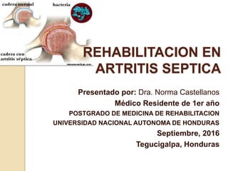 REHABILITACION EN
ARTRITIS SEPTICA
Presentado por: Dra. Norma Castellanos
Médico Residente de 1er año
POSTGRADO DE MEDICINA DE REHABILITACION
UNIVERSIDAD NACIONAL AUTONOMA DE HONDURAS
Septiembre, 2016
Tegucigalpa, Honduras
 