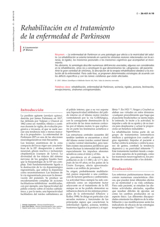 Introducción
La parálisis agitante (paralysis agitans),
descrita por James Parkinson en 1817,
fue definida por Vulpian y Charcot en
1862 como un «temblor, rítmico y conti-
nuo durante la vigilia, de evolución pro-
gresiva e invasora, al que se suele aso-
ciar una tendencia más o menos marca-
da a la propulsión». La enfermedad de
Parkinson (EP) es una de las afecciones
neurodegenerativas más frecuentes.
Las lesiones anatómicas de la zona
compacta del locus niger son caracterís-
ticas de la EP: desaparición y atrofia
neuronal, gliosis reactiva e inclusiones
citoplásmicas (cuerpos de Lewy). La
diversidad de los enlaces del sistema
nervioso de los ganglios basales hace
que la fisiopatología de la EP sea com-
pleja. Está fundamentalmente ligada a
la destrucción de la vía dopaminérgica
nigroestriada, que utiliza la dopamina
como neurotransmisor. Las lesiones de
la vía nigroestriada provocan la desner-
vación del putamen. Se produce un
encadenamiento complejo de acciones
facilitadoras-inhibidoras modificadas,
con por ejemplo, una hipoactividad del
pálido externo sobre el núcleo subtalá-
mico, y por lo tanto, una hiperactividad
facilitadora del núcleo subtalámico en
el pálido interno, que a su vez supone
una hiperactividad inhibidora del páli-
do interno en el tálamo motor (núcleo
ventrolateral) por la vía GABAérgica,
con la consiguiente disminución de la
activación de las áreas motoras cortica-
les por el tálamo motor, lo que explica-
ría en parte los fenómenos acinéticos e
hipertónicos.
Las estructuras centrales causantes del
temblor también se encuentran a nivel
del tálamo motor (núcleo ventral lateral
y núcleo ventral intermedio), pero tam-
bién existen mecanismos periféricos que
hacen fluctuar la intensidad del temblor,
especialmente los impulsos aferentes
sensitivos como el dolor y el frío.
Su prevalencia en el conjunto de la
población es de 1/1 000 y de 1,5 % des-
pués de los 65 años; en los países de la
Unión Europea, afecta aproximada-
mente a un millón de personas [8]
.
Su origen, probablemente multifacto-
rial, parece responder a una combina-
ción de factores genéticos y ambientales.
La actividad física siempre ha sido con-
siderada como un importante factor
adyuvante en el tratamiento de la EP,
aunque no se ha podido demostrar su
influencia directa en los síntomas princi-
pales de la enfermedad (Olanow y
Koller, 1998). Se dirige en particular a las
secuelas motoras y funcionales de los
principales signos que caracterizan la
enfermedad: rigidez, acinesia, temblor,
trastornos ligados a la postura y al equi-
librio [6]
. En 1921 [33]
, Verger y Cruchet ya
alaban sus virtudes en estos términos:
«cualquier procedimiento que haga que
el paciente bradicinético se sienta mejor,
lo estimule, lo incite a la actividad, lo
impulse a salir de su apatía y de su iner-
cia para desplazarse y actuar le propor-
ciona un beneficio indudable».
La rehabilitación forma parte de un
grupo de tratamientos sintomáticos
médicos y quirúrgicos (ver cuadro pá-
gina siguiente). Impulsa al paciente a
luchar contra la acinesia y contra la esca-
sez de gestos, combate la tendencia
depresiva y su pasividad inherente [15]
.
Este tratamiento también tiende a mejo-
rar otros aspectos de la patología, como
los trastornos neurovegetativos, los pro-
blemas de comunicación o los dolores.
Evaluación
Los enfermos parkinsonianos tienen en
común numerosas características clíni-
cas, que pueden tener diferentes efectos
en su motricidad y su vida cotidiana.
Para cada paciente, se estudian las dis-
tintas actividades afectadas, aquellas
que resultan difíciles de ejecutar, así
como los cambios producidos en su
aspecto físico. Las diferentes discapaci-
dades orientarán los objetivos de la reha-
bilitación y sus modificaciones serán los
indicadores de eficacia de las estrategias
terapéuticas elegidas [7]
(cuadro I).
EncyclopédieMédico-Chirurgicale–E–26-451-A-10
Rehabilitación en el tratamiento
de la enfermedad de Parkinson
A Laumonnier
JP Bleton
Resumen. – La enfermedad de Parkinson es una patología que afecta a la motricidad del adul-
to. La rehabilitación se orienta teniendo en cuenta los síntomas motores relacionados con la aci-
nesia, la rigidez, los trastornos posturales o los trastornos cognitivos que acompañan al movi-
miento.
No obstante, la semiología describe numerosas deficiencias asociadas; algunas son consideradas
en la rehabilitación, otras no y constituyen lo que denominamos las «desgracias» del paciente.
Ante la gran variedad de síntomas, la descripción de la terapia rehabilitadora obedece a la evo-
lución de la enfermedad. Para cada fase, se proponen determinadas estrategias de acuerdo con
los déficits específicos y con las tareas cotidianas que están afectadas.
Palabras clave: rehabilitación, enfermedad de Parkinson, acinesia, rigidez, postura, festinación,
envejecimiento, síndromes extrapiramidales.
© 2001, Editions Scientifiques et Médicales Elsevier SAS, París. Todos los derechos reservados.
Antoine Laumonnier : Masseur-kinésithérapeute.
Jean-Pierre Bleton : Masseur-kinésithérapeute cadre supérieur.
Hôpital Sainte-Anne, centre Raymond Garcin, Paris, France.
E – 26-451-A-10
 
