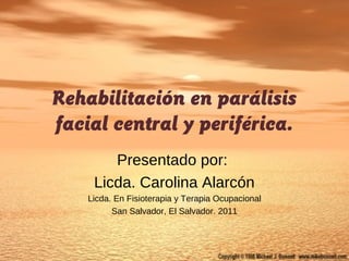 Rehabilitación en parálisis
facial central y periférica.
Presentado por:
Licda. Carolina Alarcón
Licda. En Fisioterapia y Terapia Ocupacional
San Salvador, El Salvador. 2011
 