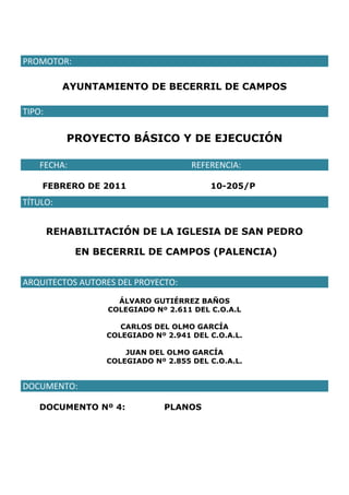 PROMOTOR: 
AYUNTAMIENTO DE BECERRIL DE CAMPOS
TIPO: 
PROYECTO BÁSICO Y DE EJECUCIÓN
        FECHA:       REFERENCIA: 
FEBRERO DE 2011 10-205/P
TÍTULO:
REHABILITACIÓN DE LA IGLESIA DE SAN PEDRO
EN BECERRIL DE CAMPOS (PALENCIA)
ARQUITECTOS AUTORES DEL PROYECTO:
ÁLVARO GUTIÉRREZ BAÑOS
COLEGIADO Nº 2.611 DEL C.O.A.L
CARLOS DEL OLMO GARCÍA
COLEGIADO Nº 2.941 DEL C.O.A.L.
JUAN DEL OLMO GARCÍA
COLEGIADO Nº 2.855 DEL C.O.A.L.
DOCUMENTO: 
DOCUMENTO Nº 4: PLANOS
 