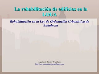 La rehabilitación de edificios en laLa rehabilitación de edificios en la
LOUALOUA
Rehabilitación en la Ley de Ordenación Urbanística de
Andalucía
Arquitecto Daniel Trujillano
http://www.arquitectotrujillano.com
 