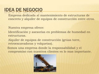 IDEA DE NEGOCIO
    Empresa dedicada al mantenimiento de estructuras de
    concreto y alquiler de equipos de construcción...