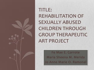 TITLE:
REHABILITATION OF
SEXUALLY ABUSED
CHILDREN THROUGH
GROUP THERAPEUTIC
ART PROJECT
Fe Mae E. Garrote
Maria Sheena M. Merida
Jo Anne Marie O. Ramonal

 