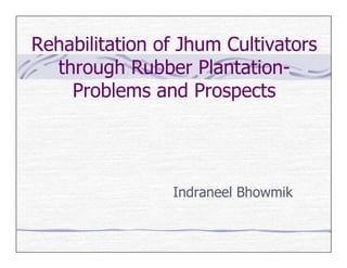 Rehabilitation of Jhum Cultivators
  through Rubber Plantation-
    Problems and Prospects




                Indraneel Bhowmik
 