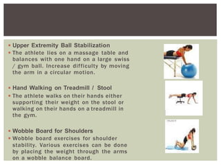 ◾Upper Extremity Ball Stabilization
◾The athlete lies on a massage table and
balances with one hand on a large swiss
/ gym ball. Increase difficulty by moving
the arm in a circular motion.
◾Hand Walking on Treadmill / Stool
◾The athlete walks on their hands either
supporting their weight on the stool or
walking on their hands on a treadmill in
the gym.
◾Wobble Board for Shoulders
◾Wobble board exercises for shoulder
stability. Various exercises can be done
by placing the weight through the arms
on a wobble balance board.
 