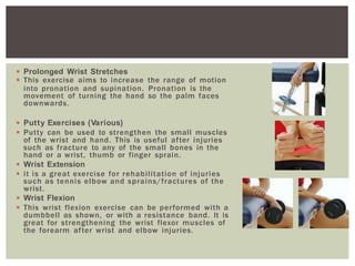 ◾ Prolonged Wrist Stretches
◾ This exercise aims to increase the range of motion
into pronation and supination. Pronation is the
movement of turning the hand so the palm faces
downwards.
◾ Putty Exercises (Various)
◾ Putty can be used to strengthen the small muscles
of the wrist and hand. This is useful after injuries
such as fracture to any of the small bones in the
hand or a wrist, thumb or finger sprain.
◾ Wrist Extension
◾ it is a great exercise for rehabilitation of injuries
such as tennis elbow and sprains/fractures of the
wrist.
◾ Wrist Flexion
◾ This wrist flexion exercise can be performed with a
dumbbell as shown, or with a resistance band. It is
great for strengthening the wrist flexor muscles of
the forearm after wrist and elbow injuries.
 