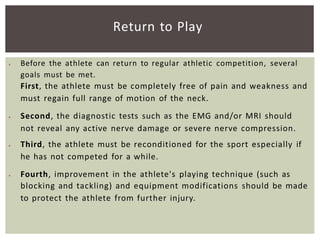  Before the athlete can return to regular athletic competition, several
goals must be met.
First, the athlete must be completely free of pain and weakness and
must regain full range of motion of the neck.
 Second, the diagnostic tests such as the EMG and/or MRI should
not reveal any active nerve damage or severe nerve compression.
 Third, the athlete must be reconditioned for the sport especially if
he has not competed for a while.
 Fourth, improvement in the athlete's playing technique (such as
blocking and tackling) and equipment modifications should be made
to protect the athlete from further injury.
Return to Play
 