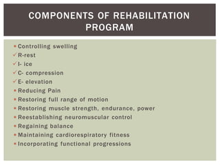 ◾Controlling swelling
R-rest
I- ice
C- compression
E- elevation
◾Reducing Pain
◾Restoring full range of motion
◾Restoring muscle strength, endurance, power
◾Reestablishing neuromuscular control
◾Regaining balance
◾Maintaining cardiorespiratory fitness
◾Incorporating functional progressions
COMPONENTS OF REHABILITATION
PROGRAM
 