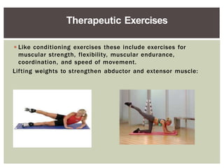 ◾Like conditioning exercises these include exercises for
muscular strength, flexibility, muscular endurance,
coordination, and speed of movement.
Lifting weights to strengthen abductor and extensor muscle:
Therapeutic Exercises
 
