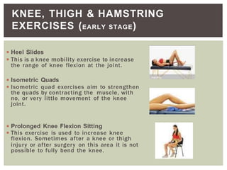 ◾Heel Slides
◾This is a knee mobility exercise to increase
the range of knee flexion at the joint.
◾Isometric Quads
◾Isometric quad exercises aim to strengthen
the quads by contracting the muscle, with
no, or very little movement of the knee
joint.
◾Prolonged Knee Flexion Sitting
◾This exercise is used to increase knee
flexion. Sometimes after a knee or thigh
injury or after surgery on this area it is not
possible to fully bend the knee.
KNEE, THIGH & HAMSTRING
EXERCISES (EARLY STAGE)
 
