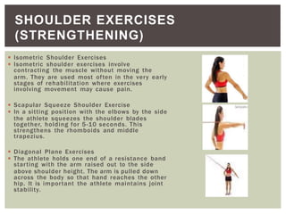 ◾ Isometric Shoulder Exercises
◾ Isometric shoulder exercises involve
contracting the muscle without moving the
arm. They are used most often in the very early
stages of rehabilitation where exercises
involving movement may cause pain.
◾ Scapular Squeeze Shoulder Exercise
◾ In a sitting position with the elbows by the side
the athlete squeezes the shoulder blades
together, holding for 5-10 seconds. This
strengthens the rhomboids and middle
trapezius.
◾ Diagonal Plane Exercises
◾ The athlete holds one end of a resistance band
starting with the arm raised out to the side
above shoulder height. The arm is pulled down
across the body so that hand reaches the other
hip. It is important the athlete maintains joint
stability.
SHOULDER EXERCISES
(STRENGTHENING)
 