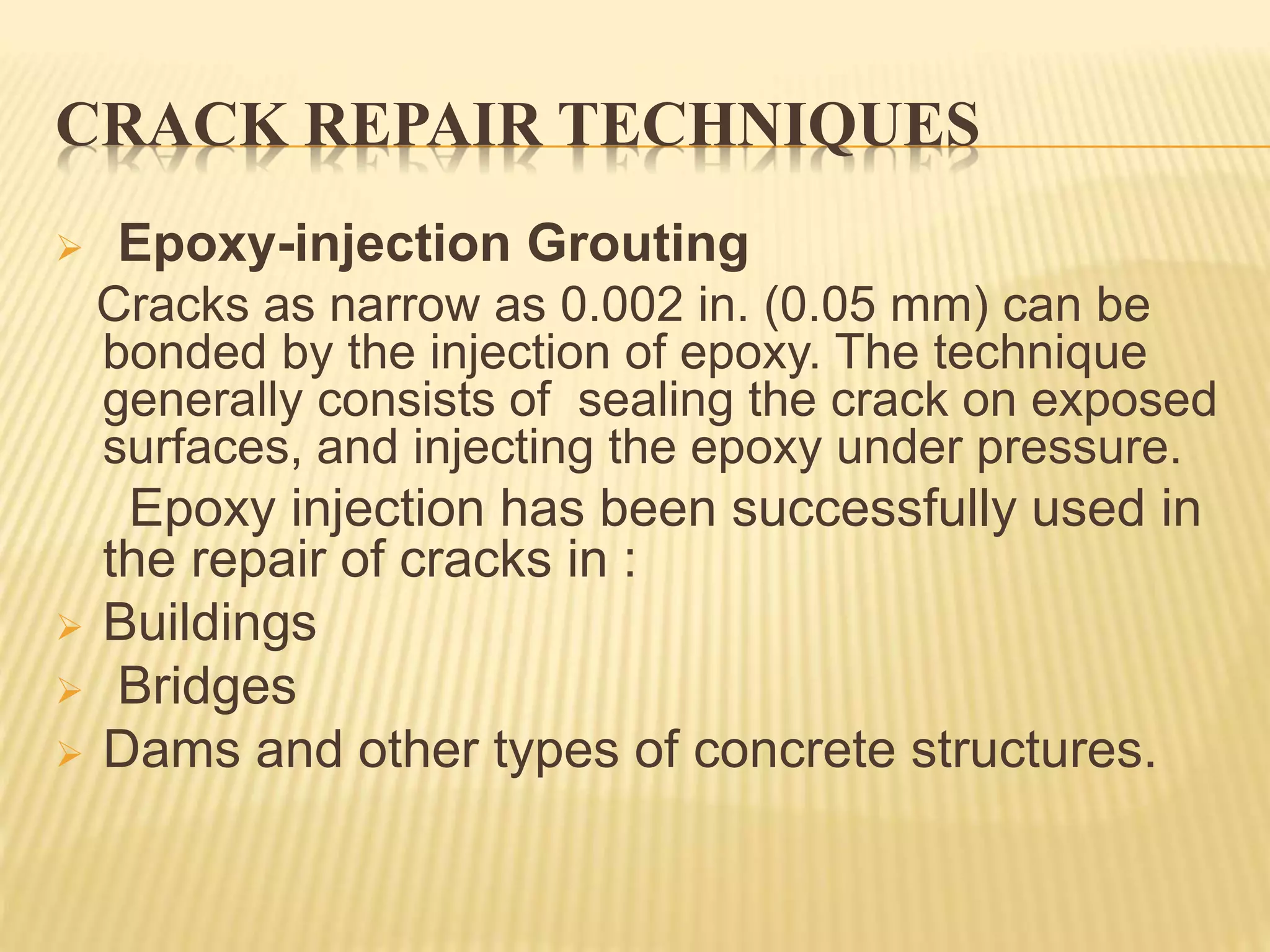 CRACK REPAIR TECHNIQUES
 Epoxy-injection Grouting
Cracks as narrow as 0.002 in. (0.05 mm) can be
bonded by the injection of epoxy. The technique
generally consists of sealing the crack on exposed
surfaces, and injecting the epoxy under pressure.
Epoxy injection has been successfully used in
the repair of cracks in :
 Buildings
 Bridges
 Dams and other types of concrete structures.
 
