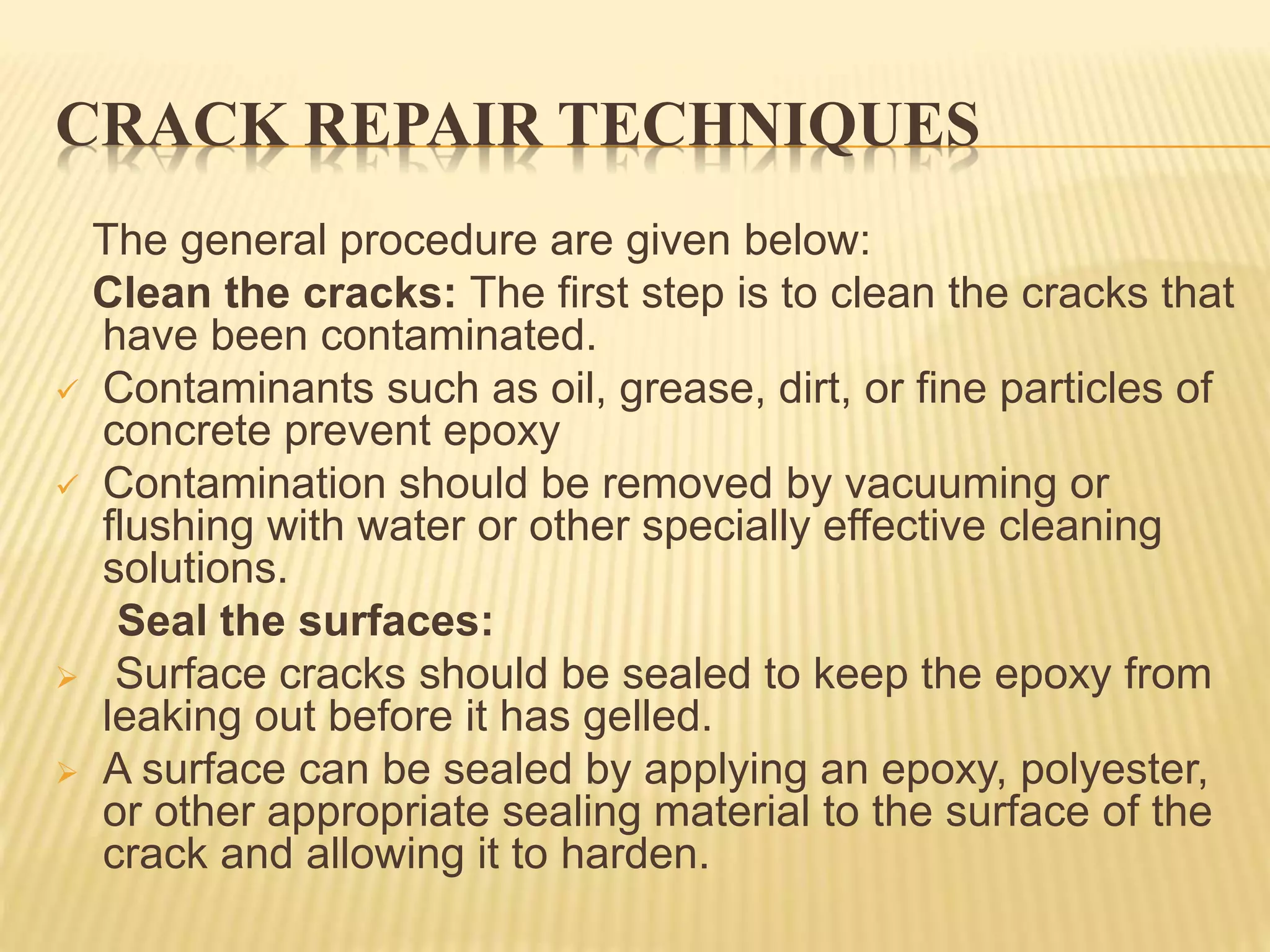 CRACK REPAIR TECHNIQUES
The general procedure are given below:
Clean the cracks: The first step is to clean the cracks that
have been contaminated.
 Contaminants such as oil, grease, dirt, or fine particles of
concrete prevent epoxy
 Contamination should be removed by vacuuming or
flushing with water or other specially effective cleaning
solutions.
Seal the surfaces:
 Surface cracks should be sealed to keep the epoxy from
leaking out before it has gelled.
 A surface can be sealed by applying an epoxy, polyester,
or other appropriate sealing material to the surface of the
crack and allowing it to harden.
 