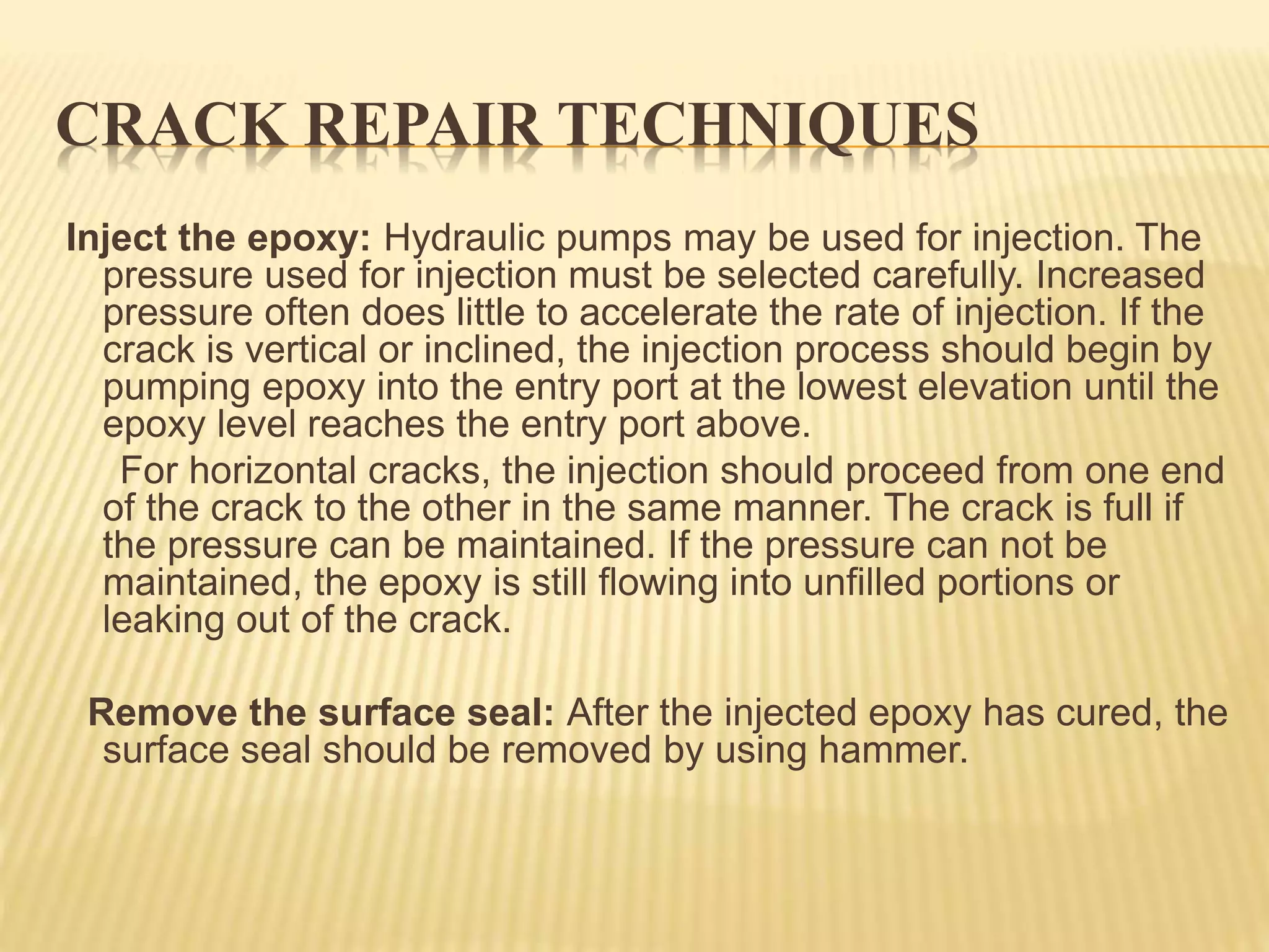 CRACK REPAIR TECHNIQUES
Inject the epoxy: Hydraulic pumps may be used for injection. The
pressure used for injection must be selected carefully. Increased
pressure often does little to accelerate the rate of injection. If the
crack is vertical or inclined, the injection process should begin by
pumping epoxy into the entry port at the lowest elevation until the
epoxy level reaches the entry port above.
For horizontal cracks, the injection should proceed from one end
of the crack to the other in the same manner. The crack is full if
the pressure can be maintained. If the pressure can not be
maintained, the epoxy is still flowing into unfilled portions or
leaking out of the crack.
Remove the surface seal: After the injected epoxy has cured, the
surface seal should be removed by using hammer.
 