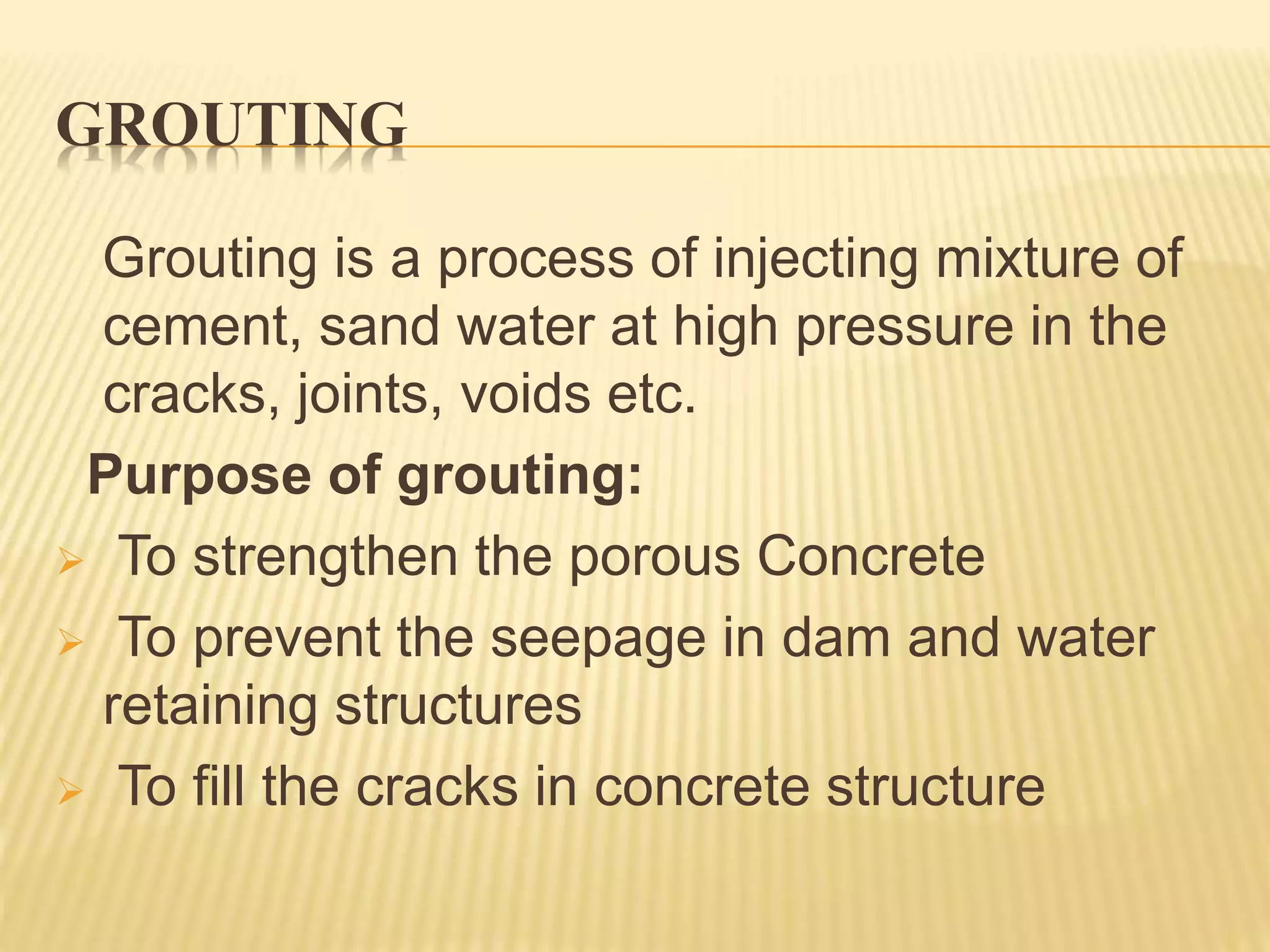 GROUTING
Grouting is a process of injecting mixture of
cement, sand water at high pressure in the
cracks, joints, voids etc.
Purpose of grouting:
 To strengthen the porous Concrete
 To prevent the seepage in dam and water
retaining structures
 To fill the cracks in concrete structure
 