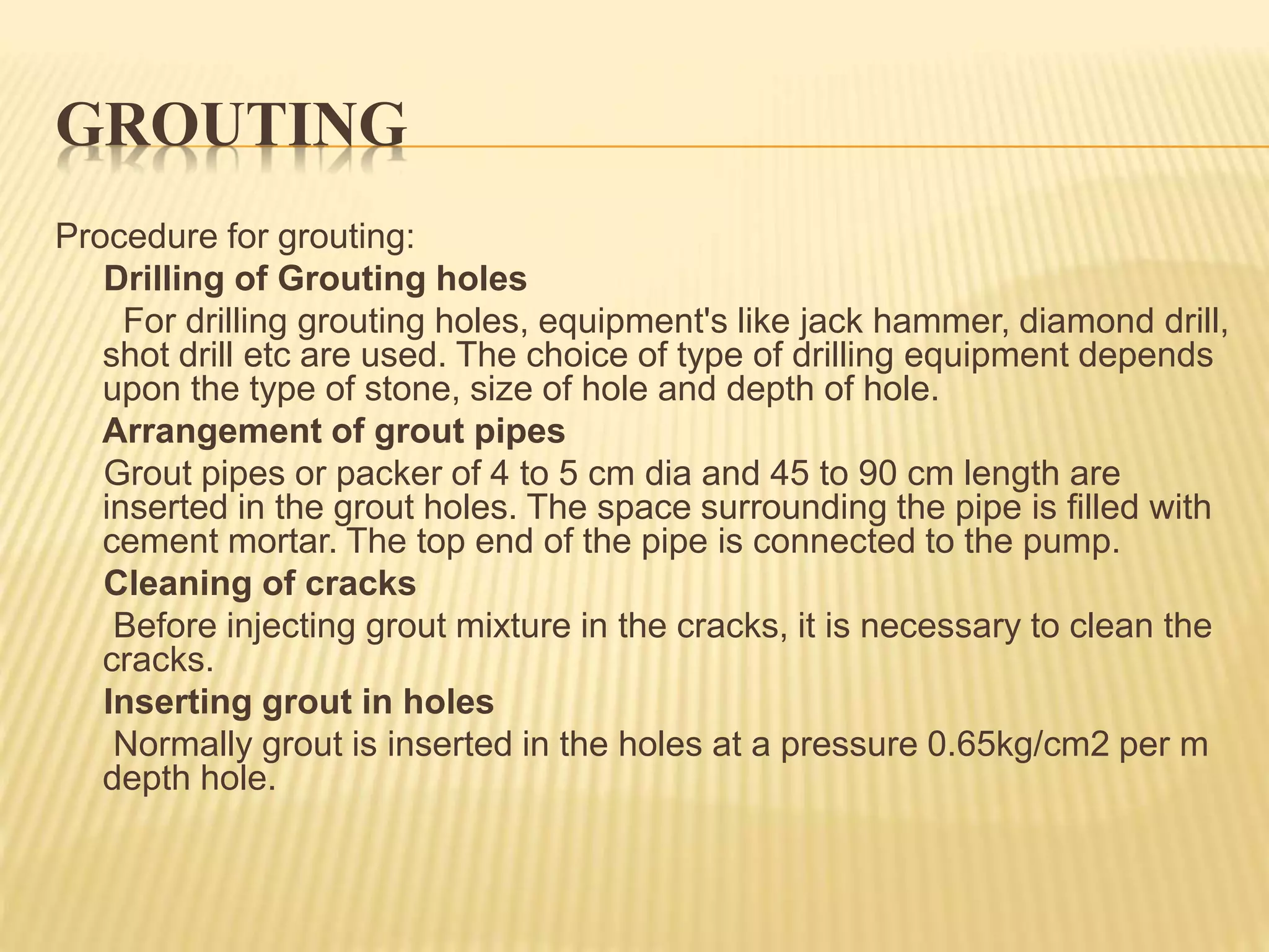 GROUTING
Procedure for grouting:
Drilling of Grouting holes
For drilling grouting holes, equipment's like jack hammer, diamond drill,
shot drill etc are used. The choice of type of drilling equipment depends
upon the type of stone, size of hole and depth of hole.
Arrangement of grout pipes
Grout pipes or packer of 4 to 5 cm dia and 45 to 90 cm length are
inserted in the grout holes. The space surrounding the pipe is filled with
cement mortar. The top end of the pipe is connected to the pump.
Cleaning of cracks
Before injecting grout mixture in the cracks, it is necessary to clean the
cracks.
Inserting grout in holes
Normally grout is inserted in the holes at a pressure 0.65kg/cm2 per m
depth hole.
 