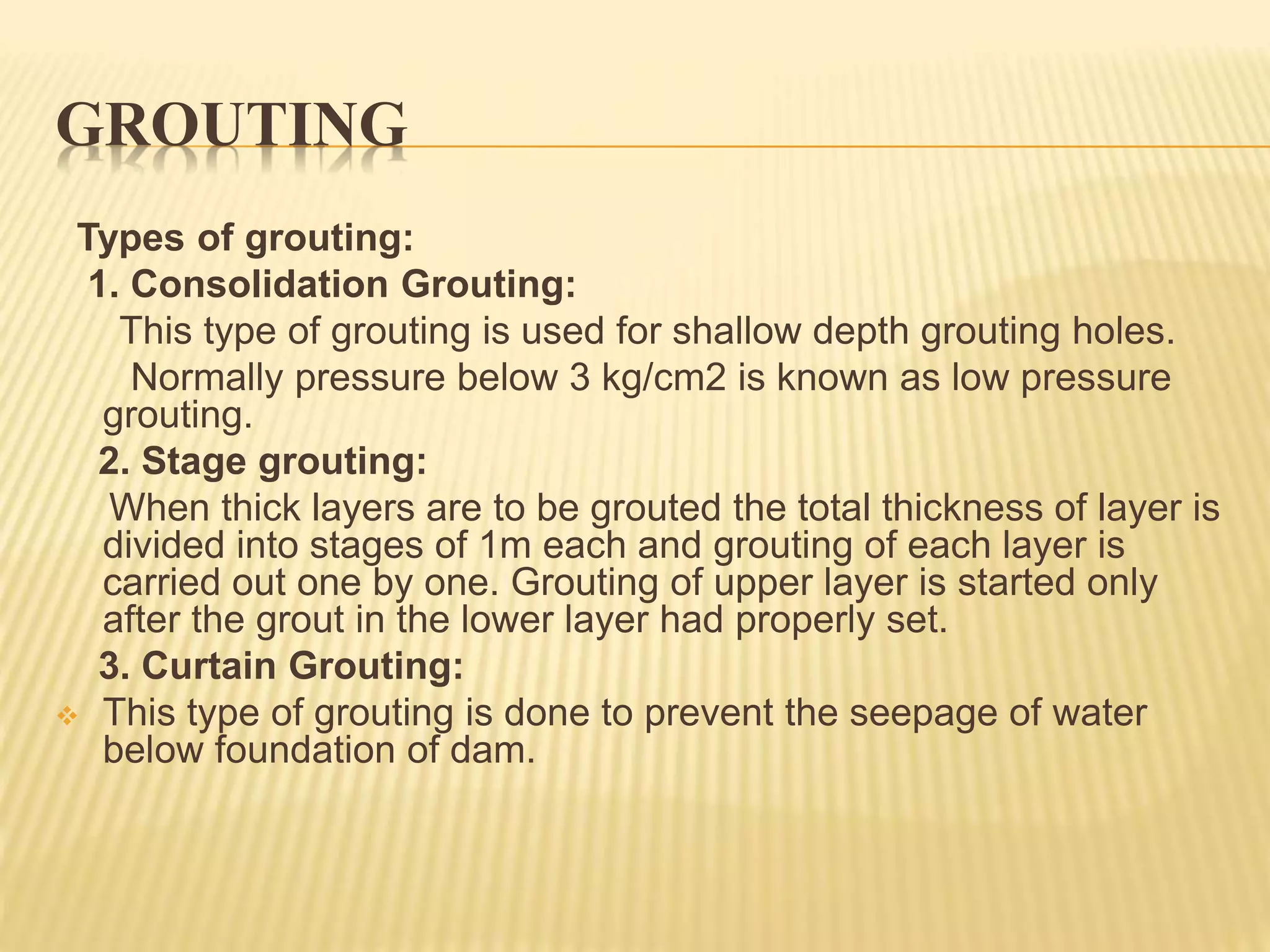 GROUTING
Types of grouting:
1. Consolidation Grouting:
This type of grouting is used for shallow depth grouting holes.
Normally pressure below 3 kg/cm2 is known as low pressure
grouting.
2. Stage grouting:
When thick layers are to be grouted the total thickness of layer is
divided into stages of 1m each and grouting of each layer is
carried out one by one. Grouting of upper layer is started only
after the grout in the lower layer had properly set.
3. Curtain Grouting:
 This type of grouting is done to prevent the seepage of water
below foundation of dam.
 